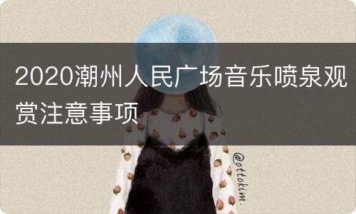 2020潮州人民广场音乐喷泉观赏注意事项