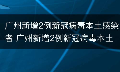 广州新增2例新冠病毒本土感染者 广州新增2例新冠病毒本土感染者是谁