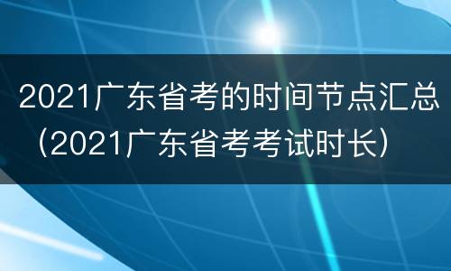 2021广东省考的时间节点汇总（2021广东省考考试时长）