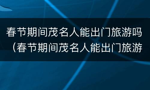 春节期间茂名人能出门旅游吗（春节期间茂名人能出门旅游吗视频）