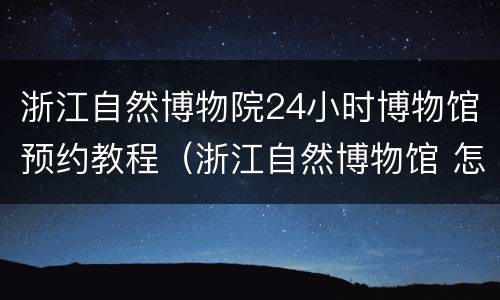 浙江自然博物院24小时博物馆预约教程（浙江自然博物馆 怎么预约）