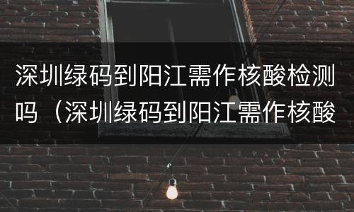 深圳绿码到阳江需作核酸检测吗（深圳绿码到阳江需作核酸检测吗现在）