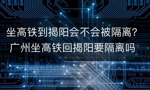 坐高铁到揭阳会不会被隔离？ 广州坐高铁回揭阳要隔离吗