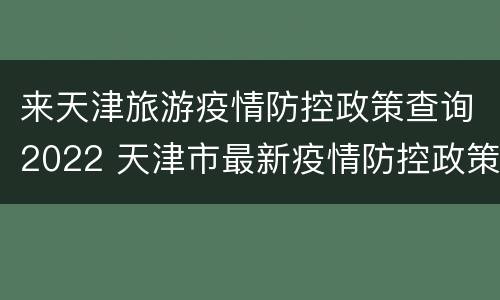 来天津旅游疫情防控政策查询2022 天津市最新疫情防控政策
