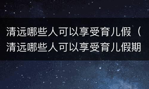 清远哪些人可以享受育儿假（清远哪些人可以享受育儿假期）