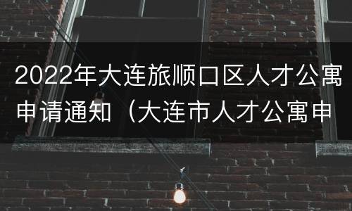 2022年大连旅顺口区人才公寓申请通知（大连市人才公寓申请条件）