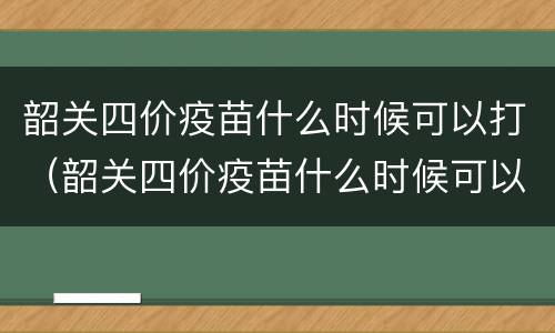 韶关四价疫苗什么时候可以打（韶关四价疫苗什么时候可以打第一针）
