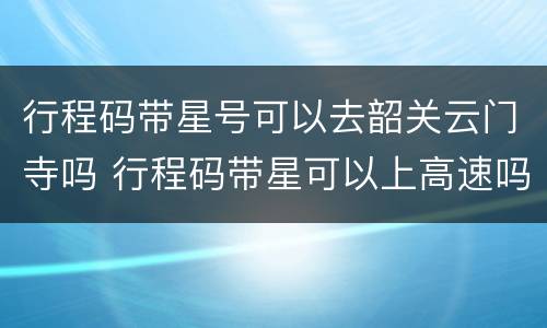 行程码带星号可以去韶关云门寺吗 行程码带星可以上高速吗