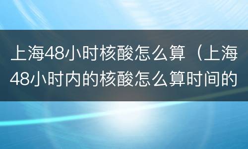上海48小时核酸怎么算（上海48小时内的核酸怎么算时间的）