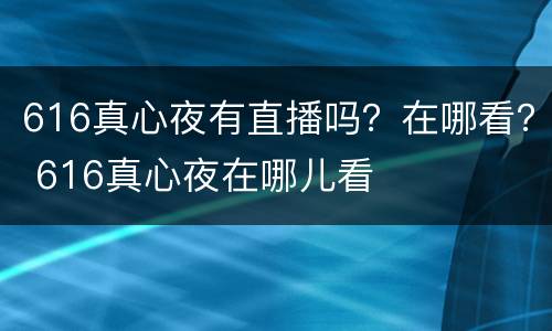 616真心夜有直播吗？在哪看？ 616真心夜在哪儿看