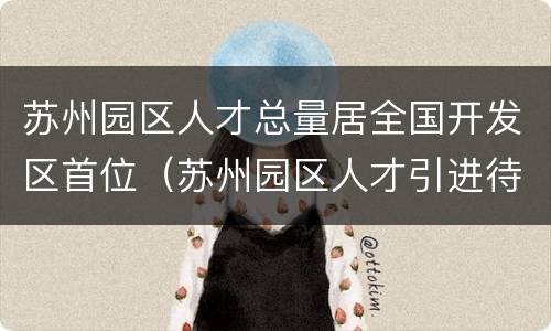 苏州园区人才总量居全国开发区首位（苏州园区人才引进待遇）