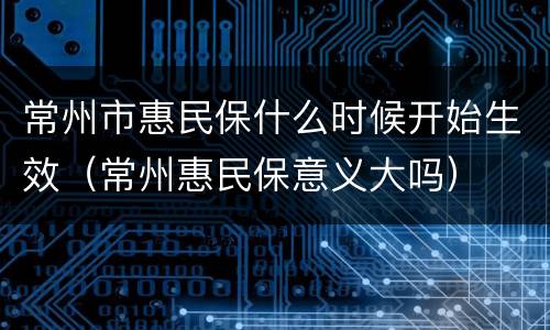 常州市惠民保什么时候开始生效（常州惠民保意义大吗）