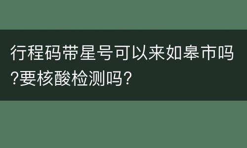 行程码带星号可以来如皋市吗?要核酸检测吗?