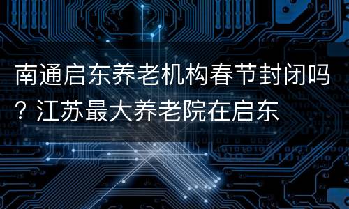 南通启东养老机构春节封闭吗? 江苏最大养老院在启东