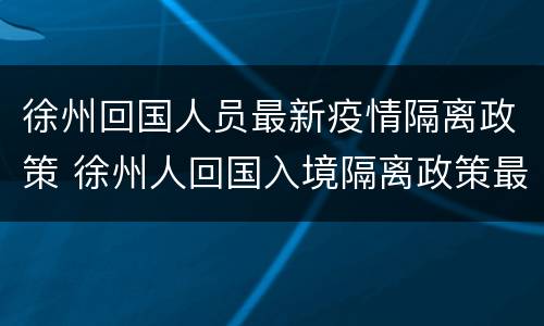 徐州回国人员最新疫情隔离政策 徐州人回国入境隔离政策最新