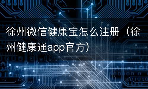徐州微信健康宝怎么注册（徐州健康通app官方）