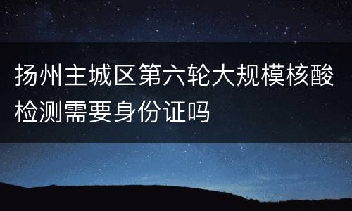 扬州主城区第六轮大规模核酸检测需要身份证吗