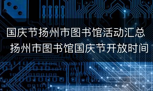 国庆节扬州市图书馆活动汇总 扬州市图书馆国庆节开放时间