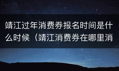 靖江过年消费券报名时间是什么时候（靖江消费券在哪里消费）