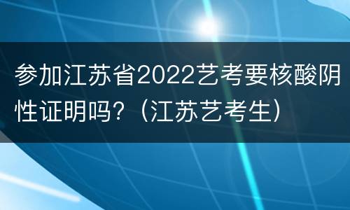参加江苏省2022艺考要核酸阴性证明吗?（江苏艺考生）