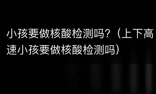 小孩要做核酸检测吗?（上下高速小孩要做核酸检测吗）