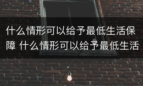 什么情形可以给予最低生活保障 什么情形可以给予最低生活保障金