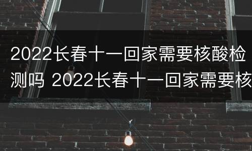 2022长春十一回家需要核酸检测吗 2022长春十一回家需要核酸检测吗现在