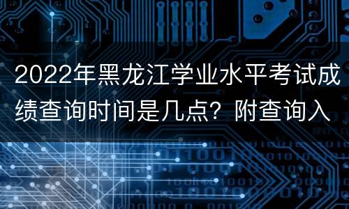 2022年黑龙江学业水平考试成绩查询时间是几点？附查询入口