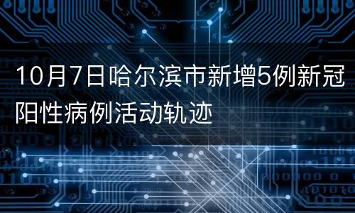 10月7日哈尔滨市新增5例新冠阳性病例活动轨迹