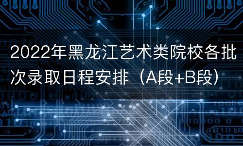 2022年黑龙江艺术类院校各批次录取日程安排（A段+B段）