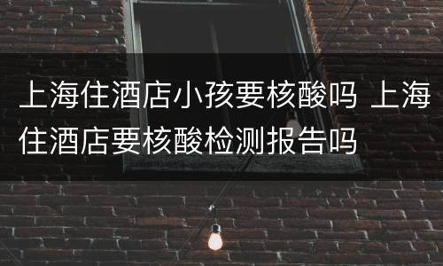 上海住酒店小孩要核酸吗 上海住酒店要核酸检测报告吗
