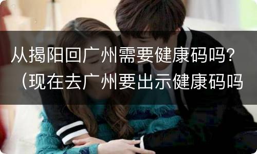 从揭阳回广州需要健康码吗？（现在去广州要出示健康码吗）