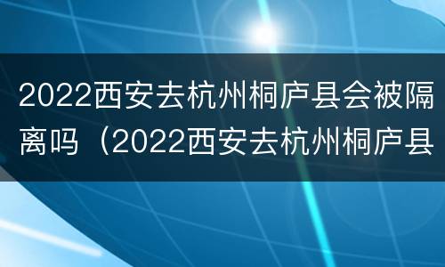 2022西安去杭州桐庐县会被隔离吗（2022西安去杭州桐庐县会被隔离吗知乎）