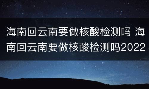 海南回云南要做核酸检测吗 海南回云南要做核酸检测吗2022年11月15