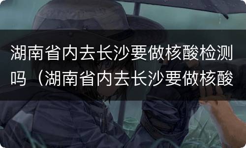 湖南省内去长沙要做核酸检测吗（湖南省内去长沙要做核酸检测吗今天）