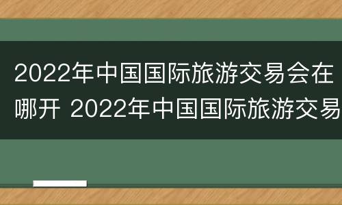 2022年中国国际旅游交易会在哪开 2022年中国国际旅游交易会在哪开展