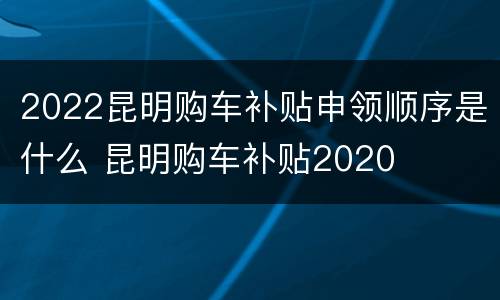 2022昆明购车补贴申领顺序是什么 昆明购车补贴2020