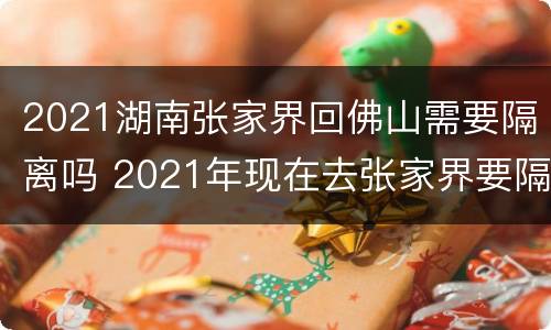 2021湖南张家界回佛山需要隔离吗 2021年现在去张家界要隔离吗