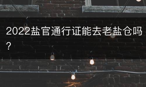 2022盐官通行证能去老盐仓吗?