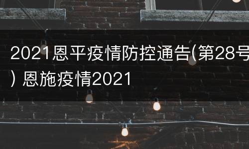 2021恩平疫情防控通告(第28号) 恩施疫情2021