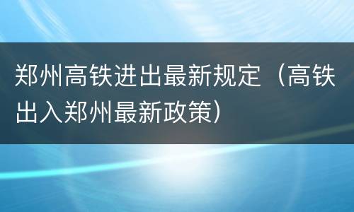 郑州高铁进出最新规定（高铁出入郑州最新政策）