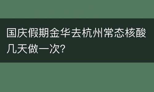 国庆假期金华去杭州常态核酸几天做一次？
