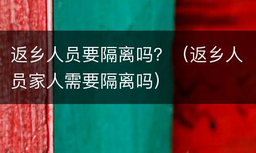 返乡人员要隔离吗？（返乡人员家人需要隔离吗）