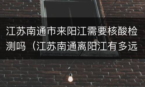 江苏南通市来阳江需要核酸检测吗（江苏南通离阳江有多远）
