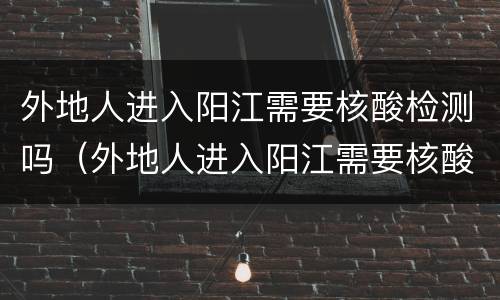 外地人进入阳江需要核酸检测吗（外地人进入阳江需要核酸检测吗最新）