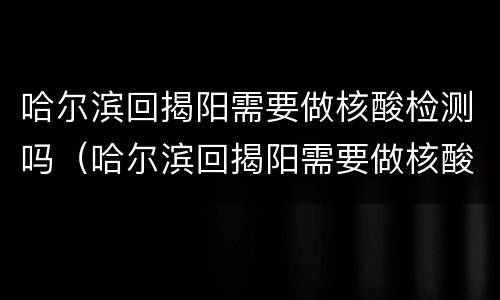 哈尔滨回揭阳需要做核酸检测吗（哈尔滨回揭阳需要做核酸检测吗现在）