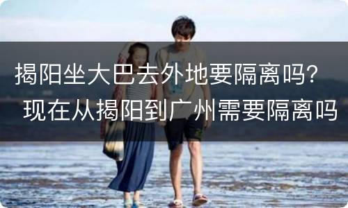 揭阳坐大巴去外地要隔离吗？ 现在从揭阳到广州需要隔离吗