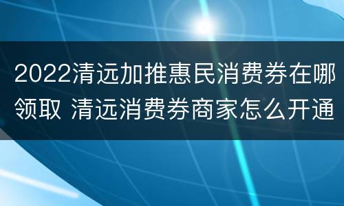 2022清远加推惠民消费券在哪领取 清远消费券商家怎么开通