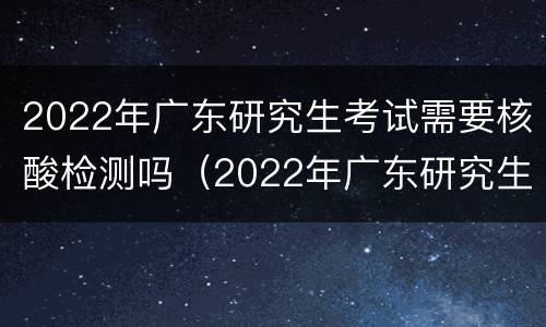 2022年广东研究生考试需要核酸检测吗（2022年广东研究生考试需要核酸检测吗知乎）