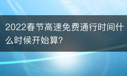 2022春节高速免费通行时间什么时候开始算？